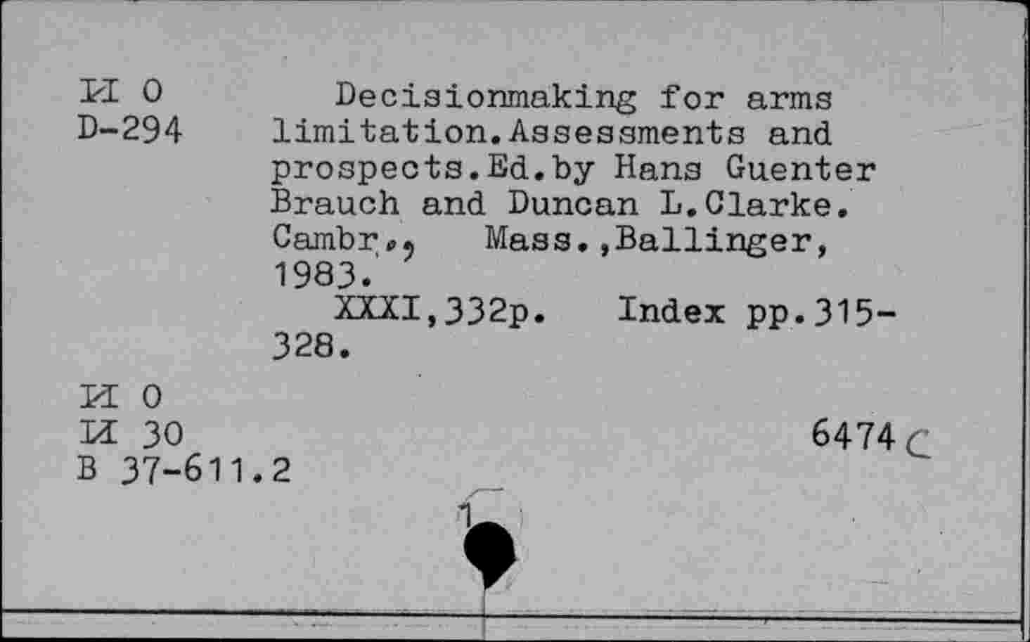 ﻿PI 0
D-294
Decisionmaking for arms limitation.Assessments and prospects.Ed.by Hans Guenter Branch and Duncan L.Clarke. Cambr». Mass.»Ballinger, 1983.
XXXI,332p. Index pp.315-328.
PI 0
Di 30	6474 c
B 37-611.2